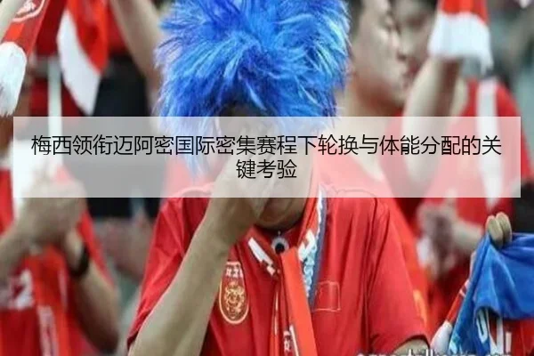 梅西领衔迈阿密国际密集赛程下轮换与体能分配的关键考验